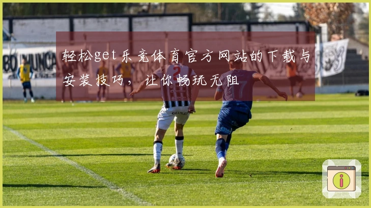 轻松get乐竞体育官方网站的下载与安装技巧，让你畅玩无阻